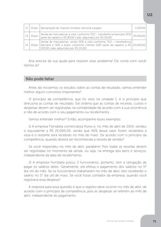 U2
71
Método das Partidas Dobradas
12 31/jan. Apropriação de imposto (simples nacional a pagar). 3.100,00
13 31/jan.
Venda de mercadorias à vista, conforme TED – transferência bancária (300
pares de sapatos a R$ 80,00 cada, adquiridos por R$ 30,00).
24.000,00
14 31/jan.
Venda de mercadorias, sendo 50% à vista conforme TED – transferência
bancária e 50% a prazo conforme clientes (200 pares de sapatos a R$
100,00 cada, adquiridos por R$ 20,00).
20.000,00
Ana precisa da sua ajuda para resolver esse problema! Ela conta com você!
Vamos lá?
Não pode faltar
Antes de iniciarmos os estudos sobre as contas de resultado, vamos entender
melhor alguns conceitos importantes?
O princípio da competência, que foi visto na unidade 1, é o princípio que
direciona as contas de resultado. Ele ordena que as contas de receitas, custos e
despesas devem ser registradas na contabilidade de acordo com a sua ocorrência
e não de acordo com o seu pagamento ou recebimento.
Vamos entender melhor? Então, acompanhe esses exemplos:
1) A empresa Florisbela comercializa flores e, no mês de abril de 2014, vendeu
o equivalente a R$ 25.000,00, sendo que 40% desse valor foram recebidos à
vista e o restante será recebido no mês de maio. De acordo com o princípio da
competência, quando deverá ser reconhecida a receita de vendas?
Se você respondeu no mês de abril, parabéns! Pois todas as receitas devem
ser registradas no momento da venda, ou seja, na entrega dos bens e serviços,
independente da data de recebimento.
2) A empresa Florisbela possui 3 funcionários, portanto, tem a obrigação de
pagar os salários deles. Geralmente, ela efetua o pagamento dos salários no 5º
dia útil do mês. Se os funcionários trabalharam no mês de abril, eles receberão o
salário no 5° dia útil de maio. Se você fosse contador da empresa, quando você
registraria essa despesa?
A resposta para essa questão é que o registro deve ocorrer no mês de abril, de
acordo com o princípio da competência, pois as despesas se referem ao mês de
abril, independente do pagamento.
 