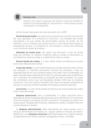 U2
73
Método das Partidas Dobradas
Acesse o link a seguir e pesquise mais sobre as contas de resultado no
canal do YouTube AvenidaCult: Disponível em: https://www.youtube.
com/watch?v=Y2lmIeSSYF0.
Pesquise mais
Vamos estudar cada grupo de conta de acordo com a DRE?
Receita bruta de vendas: são valores que a empresa tem a receber provenientes
das suas operações. Se a empresa for comercial, a sua atividade será vender
mercadorias e as suas vendas são denominadas receitas de vendas. Se nos
referimos a uma companhia que presta serviços, o título denominará receita ou
prestação de serviços, e, se empresa for uma indústria, a receita será conhecida
como receita de vendas de produtos.
Deduções da receita bruta: são valores que diminuem o valor da receita
bruta, por exemplo: os impostos incidentes sobre as vendas, as devoluções ou
cancelamentos sobre as vendas e os abatimentos sobre as vendas.
Receita líquida das vendas: é o valor obtido através da diferença da receita
bruta e das deduções das receitas.
Custos das vendas: é o valor obtido através do inventário periódico (não controle
dos estoques) ou inventário permanente (controle dos estoques), e deve ser
registrado toda vez em que a empresa realizar uma venda. Para a contabilidade, é o
gasto necessário para a obtenção de receita. Os custos são gastos que se identificam
com o processo de transformação ou produção dos bens e produtos. Os custos
são conhecidos como Custo da Mercadoria Vendida (CMV) para as empresas
comerciais, Custo dos Serviços Prestados (CSP) para as empresas prestadoras de
serviços e Custos dos Produtos Vendidos (CPV) para as empresas industriais.
Lucro bruto: é o valor obtido através da diferença da receita líquida das vendas
e dos custos das vendas.
Despesas operacionais: para a contabilidade, é o gasto necessário para a
obtenção de receita. As despesas são gastos que não se identificam com o processo
de transformação ou produção dos bens e produtos. As despesas se dividem em
quatro grupos: despesas administrativas, despesas de vendas, resultado financeiro
e outras despesas e receitas.
As despesas administrativas estão relacionadas aos valores gastos com a
estrutura administrativa da empresa. Ex.: aluguel, salários e encargos, pró-labore,
telefone etc. Já as despesas comerciais estão relacionadas com os gastos relativos
ao departamento de vendas, exemplo: propaganda, brindes, comissões
 