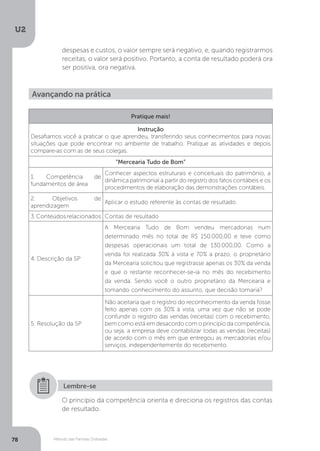 U2
78 Método das Partidas Dobradas
despesas e custos, o valor sempre será negativo, e, quando registrarmos
receitas, o valor será positivo. Portanto, a conta de resultado poderá ora
ser positiva, ora negativa.
Avançando na prática
Pratique mais!
Instrução
Desafiamos você a praticar o que aprendeu, transferindo seus conhecimentos para novas
situações que pode encontrar no ambiente de trabalho. Pratique as atividades e depois
compare-as com as de seus colegas.
“Mercearia Tudo de Bom”
1. Competência de
fundamentos de área
Conhecer aspectos estruturais e conceituais do patrimônio, a
dinâmica patrimonial a partir do registro dos fatos contábeis e os
procedimentos de elaboração das demonstrações contábeis.
2. Objetivos de
aprendizagem
Aplicar o estudo referente às contas de resultado.
3.Conteúdosrelacionados Contas de resultado
4. Descrição da SP
A Mercearia Tudo de Bom vendeu mercadorias num
determinado mês no total de R$ 150.000,00 e teve como
despesas operacionais um total de 130.000,00. Como a
venda foi realizada 30% à vista e 70% a prazo, o proprietário
da Mercearia solicitou que registrasse apenas os 30% da venda
e que o restante reconhecer-se-ia no mês do recebimento
da venda. Sendo você o outro proprietário da Mercearia e
tomando conhecimento do assunto, que decisão tomaria?
5. Resolução da SP
Não aceitaria que o registro do reconhecimento da venda fosse
feito apenas com os 30% à vista, uma vez que não se pode
confundir o registro das vendas (receitas) com o recebimento,
bem como está em desacordo com o princípio da competência,
ou seja, a empresa deve contabilizar todas as vendas (receitas)
de acordo com o mês em que entregou as mercadorias e/ou
serviços, independentemente do recebimento.
O princípio da competência orienta e direciona os registros das contas
de resultado.
Lembre-se
 