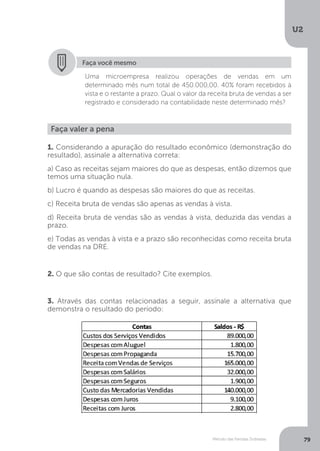 U2
79
Método das Partidas Dobradas
Faça você mesmo
Uma microempresa realizou operações de vendas em um
determinado mês num total de 450.000,00. 40% foram recebidos à
vista e o restante a prazo. Qual o valor da receita bruta de vendas a ser
registrado e considerado na contabilidade neste determinado mês?
Faça valer a pena
1. Considerando a apuração do resultado econômico (demonstração do
resultado), assinale a alternativa correta:
a) Caso as receitas sejam maiores do que as despesas, então dizemos que
temos uma situação nula.
b) Lucro é quando as despesas são maiores do que as receitas.
c) Receita bruta de vendas são apenas as vendas à vista.
d) Receita bruta de vendas são as vendas à vista, deduzida das vendas a
prazo.
e) Todas as vendas à vista e a prazo são reconhecidas como receita bruta
de vendas na DRE.
2. O que são contas de resultado? Cite exemplos.
3. Através das contas relacionadas a seguir, assinale a alternativa que
demonstra o resultado do período:
 