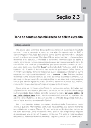 U2
83
Método das Partidas Dobradas
Seção 2.3
Plano de contas e contabilização do débito e crédito
Diálogo aberto
Olá, aluno! Você se lembra de que já teve contato com as contas de resultado
(receitas, custos e despesas) e aprendeu que elas são apresentadas na DRE –
Demonstração do Resultado do Exercício, com o objetivo de demonstrar a situação
econômica de uma empresa? Muito bem! Nesta seção, você vai conhecer o plano
de contas, a sua estrutura, a finalidade e, por último, a contabilização do débito e
crédito por meio do método das partidas dobradas. Vamos começar pelo plano de
contas? Para falar sobre ele primeiramente, precisamos saber o conceito de conta.
Aliás, você sabe o que significa “Conta” na Contabilidade? Acho que você já deve
imaginar, não é mesmo? As contas são elementos patrimoniais (Ativo, Passivo e
Patrimônio Líquido) ou de resultado (receitas, custos e despesas) pertencentes a uma
empresa, e o conjunto dessas contas forma o plano de contas. Portanto, o plano
de contas é uma relação ordenada de todas as contas existentes na empresa. Os
planos de contas, em geral, são elaborados utilizando um sistema de codificação das
contas que, além de agilizar na prática o trabalho de classificação dos documentos,
é elemento indispensável para efeito do processamento de dados.
Agora, você vai conhecer o significado do método das partidas dobradas, que
foi publicado no ano de 1494, pelo Frei Luca Pacioli, na Itália, e é utilizado até hoje
na Contabilidade. Esse método consiste na seguinte regra: para cada débito, há
um crédito de igual valor. Assim, ele mostra o equilíbrio contábil no momento do
registro. Para estudarmos o plano de contas e o método das partidas dobradas,
vamos voltar ao caso da empresa Pé Bonito?
Ana comentou com Manoel que o plano de contas da Pé Bonito estava muito
enxuto, e que seria interessante a abertura de novas contas, para atender melhor às
necessidades da empresa. Manoel não tem a menor noção do motivo para se ter
um plano de contas! Como você ajudaria Ana a explicar a ele a importância do plano
de contas para uma empresa? E quais as contas que Ana poderia incluir no plano
de contas da Pé Bonito? Para isso, observe a seguir o plano de contas da empresa:
 