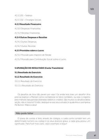 U2
87
Método das Partidas Dobradas
4.2.2.1.01 – Salários
4.2.2.1.02 – Encargos Sociais
4.2.3 Resultado Financeiro
4.2.3.1 Despesas Financeiras
4.2.3.2 Receitas Financeiras
4.2.4 Outras Despesas e Receitas
4.2.4.1 Outras Despesas
4.2.4.2 Outras Receitas
4.2.5 Provisões sobre o Lucro
4.2.5.1 Provisão para Imposto de Renda
4.2.5.2 Provisão para Contribuição Social sobre o Lucro
5 APURAÇÃO DO RESULTADO (Conta Transitória)
5.1 Resultado do Exercício
5.1.1 Resultado do Exercício
5.1.1.1 Resultado do Exercício
5.1.1.1.1 Resultado do Exercício
Os desafios de Ana não param por aqui! Ela ainda terá mais um desafio! Ana
precisa explicar a Manoel como contabilizar os fatos contábeis, ou seja, o registro
pelo método das partidas dobradas (débito e crédito). São muitos os desafios desta
seção, não é mesmo? Então, dedique-se aos seus estudos e ajude Ana e a empresa
Pé Bonito! Mãos à obra!
Não pode faltar
O plano de contas é feito através de códigos, e cada conta contábil tem um
determinado número ou código e os seus diversos graus, e cada grau possui um
significado. Para ficar mais claro, veja o exemplo a seguir:
 