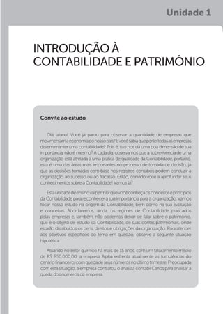 Unidade 1
INTRODUÇÃO À
CONTABILIDADE E PATRIMÔNIO
Olá, aluno! Você já parou para observar a quantidade de empresas que
movimentamaeconomiadonossopaís?Evocêsabiaqueporleitodasasempresas
devem manter uma contabilidade? Pois é, isto nos dá uma boa dimensão de sua
importância, não é mesmo? A cada dia, observamos que a sobrevivência de uma
organização está atrelada a uma prática de qualidade da Contabilidade, portanto,
esta é uma das áreas mais importantes no processo de tomada de decisão, já
que as decisões tomadas com base nos registros contábeis podem conduzir a
organização ao sucesso ou ao fracasso. Então, convido você a aprofundar seus
conhecimentos sobre a Contabilidade! Vamos lá?
Estaunidadedeensinovaipermitirquevocêconheçaosconceitoseprincípios
da Contabilidade para reconhecer a sua importância para a organização. Vamos
focar nosso estudo na origem da Contabilidade, bem como na sua evolução
e conceitos. Abordaremos, ainda, os regimes de Contabilidade praticados
pelas empresas e, também, não podemos deixar de falar sobre o patrimônio,
que é o objeto de estudo da Contabilidade, de suas contas patrimoniais, onde
estarão distribuídos os bens, direitos e obrigações da organização. Para atender
aos objetivos específicos do tema em questão, observe a seguinte situação
hipotética:
Atuando no setor químico há mais de 15 anos, com um faturamento médio
de R$ 850.000,00, a empresa Alpha enfrenta atualmente as turbulências do
cenáriofinanceiro,comquedadeseusnúmerosnoúltimotrimestre.Preocupada
com esta situação, a empresa contratou o analista contábil Carlos para analisar a
queda dos números da empresa.
Convite ao estudo
 