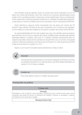 U2
97
Método das Partidas Dobradas
Ana também precisa apontar quais as contas que acha necessário incluir no
plano de contas da empresa. Para isso, retome os conceitos apresentados nesta
seção e em sua webaula sobre o plano de contas simplificado. Faça a comparação
entre o plano de contas da empresa Pé Bonito e o Modelo Simplificado (webaula),
e veja quais as contas contábeis que acha necessário incluir na empresa Pé Bonito.
Você identificou alguma conta importante fora do plano de contas da Pé
Bonito? Fique atento! Lembre-se de que a empresa é um comércio de calçados,
e nem todas as contas do modelo se encaixam no plano de contas da Pé Bonito.
As responsabilidades de Ana não acabam por aqui. Ela também precisa explicar
para Manoel como se faz o registro dos fatos contábeis pelo método das partidas
dobradas (débito e crédito), pois esse é o método utilizado oficialmente para os
registros dos fatos. Dessa forma, ela fará os lançamentos no Livro Diário. Ana pode
explicar a Manoel utilizando os 14 fatos que ocorreram no mês de janeiro de 2014
e que se encontram na seção 2.1 e 2.2.
Agora, é com você! Considere esses elementos e mãos à obra!
Atenção!
ParaajudarAnanessedesafio,énecessárioregistraros14fatosocorridos
na empresa Pé Bonito no mês de janeiro de 2014 (disponibilizados na
seção 2.1 e 2.2 desta unidade).
Para todo débito existe um crédito de igual valor!
Lembre-se
Avançando na prática
Pratique mais!
Instrução
Desafiamos você a praticar o que aprendeu, transferindo seus conhecimentos para novas
situações que pode encontrar no ambiente de trabalho. Pratique as atividades e depois
compare-as com as de seus colegas.
“Boutique Fashion Day”
 