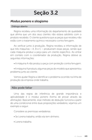 U3 - Dedução 105
Seção 3.2
Modus ponens e silogismo
Diálogo aberto
Regina recebeu uma informação do departamento de qualidade
que afirma que um dos seus clientes não estava satisfeito com o
produto recebido. O cliente questiona que as peças que recebeu não
estão com o tratamento químico necessário contra ferrugem.
Ao verificar junto à produção, Regina recebeu a informação de
que três máquinas – A, B e C – produziram essas peças, sendo que
cada máquina produz a peça para um cliente específico. Ao entrar
em contato com o coordenador da produção, Regina obteve as
seguintes informações:
• A máquina A não produz a peça com proteção contra ferrugem.
• A máquina A produziu algumas peças do modelo que apresentou
problema junto ao cliente.
Vamos ajudar Regina a identificar o problema ocorrido na linha de
produção da empresa onde trabalha.
Uma das regras de inferência de grande importância e
aplicabilidade é o modus ponens (forma de provar através da
afirmação). Basicamente, esse método de dedução funciona a partir
de uma condicional entre duas proposições verdadeira; vejamos um
exemplo a seguir.
Considere as premissas verdadeiras:
• Se Lorena trabalha, então ela tem dinheiro.
• Lorena trabalha.
Não pode faltar
 