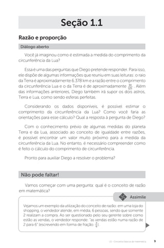 U1 - Conceitos básicos de matemática 9
Seção 1.1
Razão e proporção
Diálogo aberto
Você já imaginou como é estimada a medida do comprimento da
circunferência da Lua?
Essa éumadasperguntasqueDiegopretenderesponder.Paraisso,
ele dispõe de algumas informações que reuniu em suas leituras: o raio
da Terra é aproximadamente 6.378 km e a razão entre o comprimento
da circunferência Lua e o da Terra é de aproximadamente 34
125
. Além
das informações anteriores, Diego também irá supor os dois astros,
Terra e Lua, como sendo esferas perfeitas.
Considerando os dados disponíveis, é possível estimar o
comprimento da circunferência da Lua? Como você faria as
orientações para esse cálculo? Qual a resposta à pergunta de Diego?
Com o conhecimento prévio de algumas medidas do planeta
Terra e da Lua, associado ao conceito de igualdade entre razões,
é possível encontrar um valor muito próximo para a medida da
circunferência da Lua. No entanto, é necessário compreender como
é feito o cálculo do comprimento de circunferência.
Pronto para auxiliar Diego a resolver o problema?
Não pode faltar!
Vamos começar com uma pergunta: qual é o conceito de razão
em matemática?
Assimile
Vejamos um exemplo da utilização do conceito de razão: em uma loja do
shopping, o vendedor atende, em média, 6 pessoas, sendo que somente
2 realizam a compra. Ao ser questionado pelo seu gerente sobre como
estão as vendas, o vendedor responde: “as vendas estão numa razão de
2 para 6” (escrevendo em forma de fração: 2
6
).
 