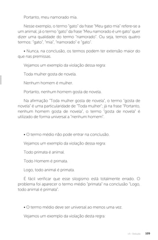 U3 - Dedução 109
Portanto, meu namorado mia.
Nesse exemplo, o termo “gato” da frase “Meu gato mia” refere-se a
um animal; já o termo “gato” da frase “Meu namorado é um gato” quer
dizer uma qualidade do termo “namorado”. Ou seja, temos quatro
termos: “gato”, “mia”, “namorado” e “gato”.
• Nunca, na conclusão, os termos podem ter extensão maior do
que nas premissas.
Vejamos um exemplo da violação dessa regra:
Toda mulher gosta de novela.
Nenhum homem é mulher.
Portanto, nenhum homem gosta de novela.
Na afirmação “Toda mulher gosta de novela”, o termo “gosta de
novela” é uma particularidade de “Toda mulher”; já na frase “Portanto,
nenhum homem gosta de novela”, o termo “gosta de novela” é
utilizado de forma universal a “nenhum homem”.
• O termo médio não pode entrar na conclusão.
Vejamos um exemplo da violação dessa regra:
Todo primata é animal.
Todo Homem é primata.
Logo, todo animal é primata.
É fácil verificar que esse silogismo está totalmente errado. O
problema foi aparecer o termo médio “primata” na conclusão “Logo,
todo animal é primata”.
• O termo médio deve ser universal ao menos uma vez.
Vejamos um exemplo da violação desta regra:
 