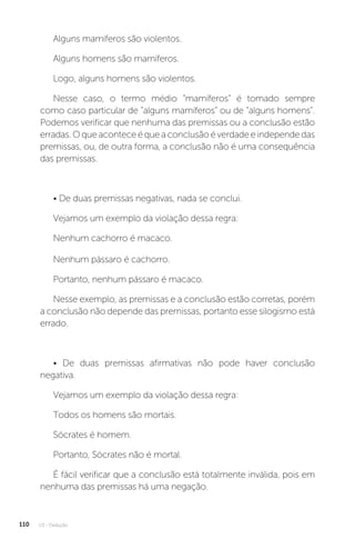 U3 - Dedução
110
Alguns mamíferos são violentos.
Alguns homens são mamíferos.
Logo, alguns homens são violentos.
Nesse caso, o termo médio “mamíferos” é tomado sempre
como caso particular de “alguns mamíferos” ou de “alguns homens”.
Podemos verificar que nenhuma das premissas ou a conclusão estão
erradas. O que acontece é que a conclusão é verdade e independe das
premissas, ou, de outra forma, a conclusão não é uma consequência
das premissas.
• De duas premissas negativas, nada se conclui.
Vejamos um exemplo da violação dessa regra:
Nenhum cachorro é macaco.
Nenhum pássaro é cachorro.
Portanto, nenhum pássaro é macaco.
Nesse exemplo, as premissas e a conclusão estão corretas, porém
a conclusão não depende das premissas, portanto esse silogismo está
errado.
• De duas premissas afirmativas não pode haver conclusão
negativa.
Vejamos um exemplo da violação dessa regra:
Todos os homens são mortais.
Sócrates é homem.
Portanto, Sócrates não é mortal.
É fácil verificar que a conclusão está totalmente inválida, pois em
nenhuma das premissas há uma negação.
 