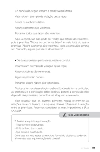 U3 - Dedução 111
• A conclusão segue sempre a premissa mais fraca.
Vejamos um exemplo da violação dessa regra:
Todos os cachorros latem.
Alguns cachorros são violentos.
Portanto, todos que latem são violentos.
Aqui, a conclusão não pode ser “todos que latem são violentos”,
pois a premissa “Todos os cachorros latem” é mais forte do que a
premissa “Alguns cachorros são violentos”; logo, a conclusão deveria
ser: “Portanto, alguns que latem são violentos”.
• De duas premissas particulares, nada se conclui.
Vejamos um exemplo da violação dessa regra:
Algumas cobras são venenosas.
Alguns répteis são cobras.
Portanto, alguns répteis são venenosos.
Todos os termos desse silogismo são utilizados de forma particular,
as premissas e a conclusão estão corretas, porém a conclusão não
depende das premissas, portanto esse silogismo está errado.
Vale ressaltar que as quatros primeiras regras referem-se às
relações entre os termos, e as quatro últimas referem-se à relação
entre as premissas. Podemos considerar as mais importantes a 1ª, a
5ª e a 8ª.
Faça você mesmo
2. Analise a seguinte argumentação.
• Todo cavalo é quadrupede.
• O Pé de Pano é um cavalo.
Logo, cavalo é quadrupede.
Com base nas oito regras da estrutura formal do silogismo, podemos
afirmar que essa argumentação está correta?
 