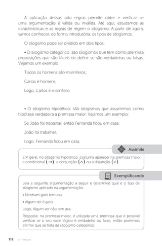 U3 - Dedução
112
A aplicação dessas oito regras permite obter e verificar se
uma argumentação é válida ou inválida. Até aqui, estudamos as
características e as regras de regem o silogismo. A partir de agora,
vamos conhecer, de forma introdutória, os tipos de silogismos.
O silogismo pode ser dividido em dois tipos:
• O silogismo categórico: são silogismos que têm como premissa
proposições que são fáceis de definir se são verdadeiras ou falsas.
Vejamos um exemplo:
Todos os homens são mamíferos;
Carlos é homem;
Logo, Carlos é mamífero.
• O silogismo hipotético: são silogismos que assumimos como
hipótese verdadeira a premissa maior. Vejamos um exemplo:
Se João foi trabalhar, então Fernanda ficou em casa.
João foi trabalhar.
Logo, Fernanda ficou em casa.
Assimile
Em geral, no silogismo hipotético, costuma aparecer na premissa maior
a condicional 
 , a conjunção 
  ou a disjunção 
 .
Exemplificando
Leia a seguinte argumentação a seguir e determine qual é o tipo de
silogismo aplicado na argumentação.
• Nenhum gato tem asa.
• Algum ser é gato.
Logo, Algum ser não tem asa.
Resposta: na premissa maior, é utilizada uma premissa que é possível
verificar se o seu valor lógico é verdadeiro ou falso, então podemos
afirmar que se trata de silogismo categórico.
 
