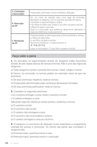 U3 - Dedução
116
3. Conteúdos
relacionados
Proposição, premissas, forma simbólica, dedução.
4. Descrição
da SP
Em um teste de seleção para uma vaga de emprego,
Wanderlei se deparou com a seguinte questão de lógica:
Considere a argumentação a seguir:
• Se Maria for para casa, então o seu filho vai para a escola.
• Maria foi para a sua casa.
Qual é a conclusão que podemos determinar aplicando a
regra de inferência modus ponens?
5. Resolução
da SP
Transformando as premissas para a forma simbólica, temos:
p: Maria for para casa;
q: seu filho vai para a escola;
Na forma simbólica, o modus ponens é:
p q p q
→ , 
Logo, a conclusão é: “O seu filho vai para a escola”.
Faça valer a pena
1. Os princípios na argumentação através do silogismo estão resumidos
através de oito regras básicas de estrutura formal. Não é uma das regras do
silogismo:
a) Todo silogismo contém somente três termos: maior, médio e menor.
b) Nunca, na conclusão, os termos podem ter extensão maior do que nas
premissas.
c) De duas premissas negativas, nada se conclui.
d) Proposições são formadas pelas sentenças declarativas fechadas.
e) De duas premissas particulares, nada se conclui.
2. Considere as seguintes premissas:
• Se o carteiro entregar a carta, então o cachorro irá latir.
• O carteiro entregou a carta.
Aplicando regra de inferência modus ponens, podemos concluir:
a) O cachorro irá latir
b) O cachorro não irá latir.
c) O carteiro não entregará a carta.
d) O cachorro não incomodará o carteiro.
e) O carteiro entregará a carta ao cachorro.
3. O silogismo é uma forma de dedução muito importante e amplamente
cobrada em provas e concursos. Os nomes das partes que compõem o
silogismo são:
a) Premissa maior, premissa menor e tese.
b) Premissa maior, premissa menor e conclusão.
 