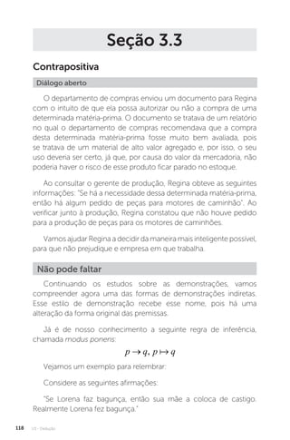 U3 - Dedução
118
Seção 3.3
Contrapositiva
Diálogo aberto
O departamento de compras enviou um documento para Regina
com o intuito de que ela possa autorizar ou não a compra de uma
determinada matéria-prima. O documento se tratava de um relatório
no qual o departamento de compras recomendava que a compra
desta determinada matéria-prima fosse muito bem avaliada, pois
se tratava de um material de alto valor agregado e, por isso, o seu
uso deveria ser certo, já que, por causa do valor da mercadoria, não
poderia haver o risco de esse produto ficar parado no estoque.
Ao consultar o gerente de produção, Regina obteve as seguintes
informações: Se há a necessidade dessa determinada matéria-prima,
então há algum pedido de peças para motores de caminhão. Ao
verificar junto à produção, Regina constatou que não houve pedido
para a produção de peças para os motores de caminhões.
Vamos ajudar Regina a decidir da maneira mais inteligente possível,
para que não prejudique e empresa em que trabalha.
Continuando os estudos sobre as demonstrações, vamos
compreender agora uma das formas de demonstrações indiretas.
Esse estilo de demonstração recebe esse nome, pois há uma
alteração da forma original das premissas.
Já é de nosso conhecimento a seguinte regra de inferência,
chamada modus ponens:
p q p q
→ , 
Não pode faltar
Vejamos um exemplo para relembrar:
Considere as seguintes afirmações:
“Se Lorena faz bagunça, então sua mãe a coloca de castigo.
Realmente Lorena fez bagunça.”
 