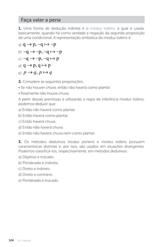 U3 - Dedução
124
Faça valer a pena
1. Uma forma de dedução indireta é o modus tollens, a qual é usada,
basicamente, quando há como verdade a negação da segunda proposição
de uma condicional. A representação simbólica do modus tollens é:
a) q p, ~q ~p
→ 
b) ~q ~p, ~q ~p
→ 
c) ~q ~p, ~q p
→ 
d) q p, q p
→ 
e) p q p q
→ , 
2. Considere as seguintes proposições:
• Se não houver chuva, então não haverá como plantar.
• Realmente não houve chuva.
A partir dessas premissas e utilizando a regra de inferência modus tollens,
podemos deduzir que:
a) Então não haverá como plantar.
b) Então haverá como plantar.
c) Então haverá chuva.
d) Então não haverá chuva.
e) Então não haverá chuva nem como plantar.
3. Os métodos dedutivos modus ponens e modus tollens possuem
características distintas e, por isso, são usados em situações divergentes.
Podemos classificá-los, respectivamente, em métodos dedutivos:
a) Objetivo e trocado.
b) Ponderado e indireto.
c) Direto e indireto.
d) Direto e contrário.
e) Ponderado e trocado.
 