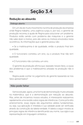U3 - Dedução 125
Seção 3.4
Redução ao absurdo
Diálogo aberto
Em um dia de muito movimento na linha de produção da empresa
onde Regina trabalha, uma urgência surgiu e, por isso, o gerente de
produção recorreu à ajuda de Regina para solucionar um problema.
Produtos estão saindo com problema das máquinas e o gerente
não sabe dizer o motivo, pois são vários os motivos envolvidos nesta
ocorrência. As informações que o gerente possui são:
• Se a matéria-prima é de qualidade, então o produto final tem
qualidade.
• O funcionário cometeu um erro, ou o produto final não tem
qualidade.
• O funcionário não cometeu um erro.
O gerente da produção afirma que, baseado nesses fatos, a causa
dos problemas é que a matéria-prima utilizada na produção não é
boa.
Regina pode confiar no julgamento do gerente baseando-se nos
fatos apresentados?
Vamosestudar,agora,umaformadedemonstraçãomuitoutilizada
na matemática, que é a demonstração por redução ao absurdo.
Mas, antes de iniciarmos nossos estudos, é interessante realizarmos
rapidamente uma revisão sobre regras de inferências. Como já foi dito
anteriormente, essas regras são argumentos válidos fundamentais,
ou seja, sua aplicação é imediata e sua validade pode ser verificada
através da construção da tabela-verdade. A tabela a seguir mostra as
principais regras de inferência identificando seu nome, sua sigla e sua
representação em linguagem simbólica.
Não pode faltar
 