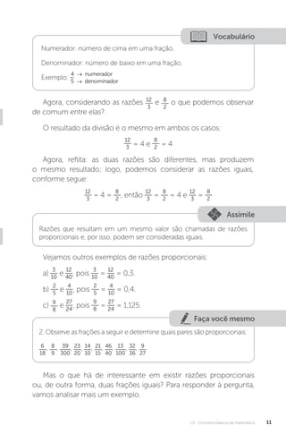 U1 - Conceitos básicos de matemática 11
Faça você mesmo
Vocabulário
Numerador: número de cima em uma fração.
Denominador: número de baixo em uma fração.
Exemplo:
4 → numerador
5 → denominador
Agora, considerando as razões 12
3
e 8
2
o que podemos observar
de comum entre elas?
O resultado da divisão é o mesmo em ambos os casos:
12
3 = 4 e
8
2 = 4
Agora, reflita: as duas razões são diferentes, mas produzem
o mesmo resultado; logo, podemos considerar as razões iguais,
conforme segue:
12
3
= 4 =
8
2
, então
12
3
=
8
2
= 4 e
12
3
=
8
2
Assimile
Razões que resultam em um mesmo valor são chamadas de razões
proporcionais e, por isso, podem ser consideradas iguais.
Vejamos outros exemplos de razões proporcionais:
a)
3
10
e
12
40
, pois
3
10
=
12
40
= 0,3.
b)
2
5
e
4
10
, pois
2
5
=
4
10
= 0,4.
c) 9
8
e
27
24
, pois
9
8
=
27
24
= 1,125.
2. Observe as frações a seguir e determine quais pares são proporcionais:
6
18
, 8
9
, 39
300
, 23
20
, 14
10
, 21
15
, 46
40
, 13
100
, 32
36
, 9
27
Mas o que há de interessante em existir razões proporcionais
ou, de outra forma, duas frações iguais? Para responder à pergunta,
vamos analisar mais um exemplo.
 
