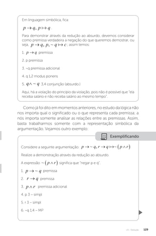 U3 - Dedução 129
Exemplificando
Em linguagem simbólica, fica:
p q p q
→ ,  .
Para demonstrar através da redução ao absurdo, devemos considerar
como premissa verdadeira a negação do que queremos demostrar, ou
seja, p q p q c
→ , , ~  ; assim temos:
1. p q
→ premissa
2. p premissa
3. ~q premissa adicional
4. q 1,2 modus ponens
5. q q
∧ ~ 3,4 conjunção (absurdo.)
Aqui, há a violação do princípio da violação, pois não é possível que “ela
receba salário e não receba salário ao mesmo tempo”.
Como já foi dito em momentos anteriores, no estudo da lógica não
nos importa qual o significado ou o que representa cada premissa; a
nós importa somente analisar as relações entre as premissas. Assim,
basta trabalharmos somente com a representação simbólica da
argumentação. Vejamos outro exemplo:
Considere a seguinte argumentação: p q r q p r
  
 
~ , ~

Realize a demonstração através da redução ao absurdo.
A expressão ~ p r

  significa que “negar p e q”.
1. p q
→ ~ premissa
2. r q
→ premissa
3. p r
∧ premissa adicional
4. p 3 – simpl
5. r 3 – simpl
6. ~q 1,4 – MP
 
