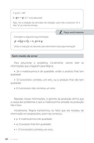 U3 - Dedução
130
7. q 2,5 – MP
8. q q
∧ ~ 6,7- conj (absurdo)
Aqui, há a violação do princípio da violação, pois não é possível “q” e
não “q” ao mesmo tempo.
Faça você mesmo
Considere a seguinte argumentação:
p q r r p q
 
 , ~ , 
Utilize a redução ao absurdo para demostrar essa argumentação.
Sem medo de errar
Para solucionar o problema, inicialmente, vamos reler as
informações que chegaram para Regina:
• Se a matéria-prima é de qualidade, então o produto final tem
qualidade.
• O funcionário cometeu um erro, ou o produto final não tem
qualidade.
• O funcionário não cometeu um erro.
Baseado nessas informações, o gerente da produção afirma que
a causa dos problemas é que a matéria-prima utilizada na produção
não é boa.
Inicialmente, Regina transformou os fatos que ela recebeu de
informação em proposições, assim ela construiu:
• p: A matéria-prima é de qualidade;
• q: O produto final tem qualidade;
• r: O funcionário cometeu um erro.
 