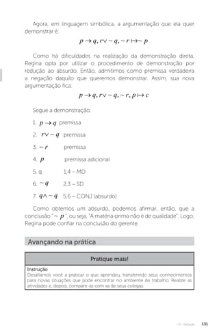 U3 - Dedução 131
Agora, em linguagem simbólica, a argumentação que ela quer
demonstrar é:
p q r q r p
 
, ~ , ~ ~

Como há dificuldades na realização da demonstração direta,
Regina opta por utilizar o procedimento de demonstração por
redução ao absurdo. Então, admitimos como premissa verdadeira
a negação daquilo que queremos demonstrar. Assim, sua nova
argumentação fica:
p q r q r p c
 
, ~ , ~ , 
Segue a demonstração:
1. p q
→ premissa
2. r q
∨ ~ premissa
3. ~ r premissa
4. p premissa adicional
5. q 1,4 – MD
6. ~ q 2,3 – SD
7. q q
∧ ~ 5,6 – CONJ (absurdo)
Como obtemos um absurdo, podemos afirmar, então, que a
conclusão “ ~ p ”, ou seja, “A matéria-prima não é de qualidade”. Logo,
Regina pode confiar na conclusão do gerente.
Avançando na prática
Pratique mais!
Instrução
Desafiamos você a praticar o que aprendeu, transferindo seus conhecimentos
para novas situações que pode encontrar no ambiente de trabalho. Realize as
atividades e, depois, compare-as com as de seus colegas.
 