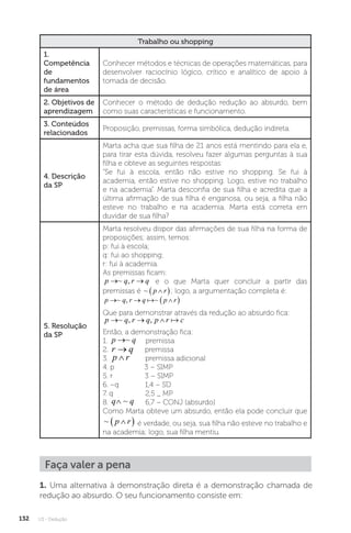 U3 - Dedução
132
Trabalho ou shopping
1.
Competência
de
fundamentos
de área
Conhecer métodos e técnicas de operações matemáticas, para
desenvolver raciocínio lógico, crítico e analítico de apoio à
tomada de decisão.
2. Objetivos de
aprendizagem
Conhecer o método de dedução redução ao absurdo, bem
como suas características e funcionamento.
3. Conteúdos
relacionados
Proposição, premissas, forma simbólica, dedução indireta.
4. Descrição
da SP
Marta acha que sua filha de 21 anos está mentindo para ela e,
para tirar esta dúvida, resolveu fazer algumas perguntas à sua
filha e obteve as seguintes respostas:
“Se fui à escola, então não estive no shopping. Se fui à
academia, então estive no shopping. Logo, estive no trabalho
e na academia”. Marta desconfia de sua filha e acredita que a
última afirmação de sua filha é enganosa, ou seja, a filha não
esteve no trabalho e na academia. Marta está correta em
duvidar de sua filha?
5. Resolução
da SP
Marta resolveu dispor das afirmações de sua filha na forma de
proposições; assim, temos:
p: fui à escola;
q: fui ao shopping;
r: fui à academia.
As premissas ficam:
p q r q
→ →
~ , e o que Marta quer concluir a partir das
premissas é ~ p r

 ; logo, a argumentação completa é:
p q r q p r
  
 
~ , ~

Que para demonstrar através da redução ao absurdo fica:
p q r q p r c
  
~ , , 
Então, a demonstração fica:
1. p q
→~ premissa
2. r q
→ premissa
3. p r
∧ premissa adicional
4. p 3 – SIMP
5. r 3 – SIMP
6. ~q 1,4 – SD
7. q 2,5 _ MP
8. q q
∧ ~ 6,7 – CONJ (absurdo)
Como Marta obteve um absurdo, então ela pode concluir que
~ p r

  é verdade, ou seja, sua filha não esteve no trabalho e
na academia; logo, sua filha mentiu.
Faça valer a pena
1. Uma alternativa à demonstração direta é a demonstração chamada de
redução ao absurdo. O seu funcionamento consiste em:
 