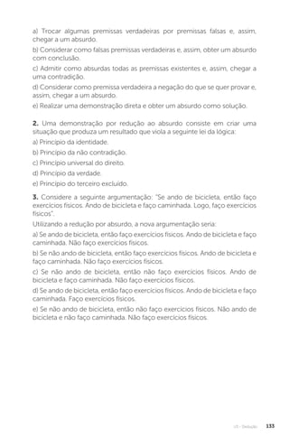 U3 - Dedução 133
a) Trocar algumas premissas verdadeiras por premissas falsas e, assim,
chegar a um absurdo.
b) Considerar como falsas premissas verdadeiras e, assim, obter um absurdo
com conclusão.
c) Admitir como absurdas todas as premissas existentes e, assim, chegar a
uma contradição.
d) Considerar como premissa verdadeira a negação do que se quer provar e,
assim, chegar a um absurdo.
e) Realizar uma demonstração direta e obter um absurdo como solução.
2. Uma demonstração por redução ao absurdo consiste em criar uma
situação que produza um resultado que viola a seguinte lei da lógica:
a) Princípio da identidade.
b) Princípio da não contradição.
c) Princípio universal do direito.
d) Princípio da verdade.
e) Princípio do terceiro excluído.
3. Considere a seguinte argumentação: “Se ando de bicicleta, então faço
exercícios físicos. Ando de bicicleta e faço caminhada. Logo, faço exercícios
físicos”.
Utilizando a redução por absurdo, a nova argumentação seria:
a) Se ando de bicicleta, então faço exercícios físicos. Ando de bicicleta e faço
caminhada. Não faço exercícios físicos.
b) Se não ando de bicicleta, então faço exercícios físicos. Ando de bicicleta e
faço caminhada. Não faço exercícios físicos.
c) Se não ando de bicicleta, então não faço exercícios físicos. Ando de
bicicleta e faço caminhada. Não faço exercícios físicos.
d) Se ando de bicicleta, então faço exercícios físicos. Ando de bicicleta e faço
caminhada. Faço exercícios físicos.
e) Se não ando de bicicleta, então não faço exercícios físicos. Não ando de
bicicleta e não faço caminhada. Não faço exercícios físicos.
 