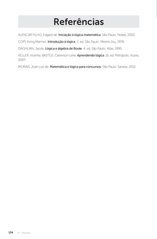 U3 - Dedução
134
Referências
ALENCAR FILHO, Edgard de. Iniciação à lógica matemática. São Paulo: Nobel, 2002.
COPI, Irving Marmer. Introdução à lógica. 2. ed. São Paulo: Mestre Jou, 1978.
DAGHLIAN, Jacob. Lógica e álgebra de Boole. 4. ed. São Paulo: Atlas, 1995.
KELLER, Vicente; BASTOS, Cleverson Leite. Aprendendo lógica. 16. ed. Petrópolis: Vozes,
2007.
MORAIS, José Luiz de. Matemática e lógica para concursos. São Paulo: Saraiva, 2012.
 