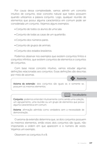 U4 - Conjuntos 137
Por causa dessa complexidade, vamos admitir um conceito
intuitivo de conjunto, esse conceito natural que todos possuem
quando utilizamos a palavra conjunto. Logo, qualquer reunião de
elementos que possui alguma característica em comum pode ser
considerada um conjunto. Vejamos alguns exemplos:
• Conjunto de todos os alunos de uma sala.
• Conjunto de todas as casas de um quarteirão.
• Conjunto dos números pares.
• Conjunto de grupos de animais.
• Conjunto dos estados brasileiros.
Podemos observar nos exemplos que existem conjuntos finitos e
conjuntos infinitos, que existem conjuntos de elementos e conjuntos
de conjuntos.
Com base nesse conceito intuitivo, vamos estudar algumas
definições relacionadas aos conjuntos. Essas definições são descritas
por meio de axiomas.
Assimile
Axioma da extensão: dois conjuntos são iguais se, e somente se,
possuem os mesmos elementos.
Vocabulário
Conjunto: podemos entender intuitivamente como sendo uma coleção,
um agrupamento, uma reunião ou um grupo de elementos que possui
alguma característica em comum.
Axioma: afirmação admitida como verdadeira sem a necessidade de
demonstração.
O axioma da extensão determina que, se dois conjuntos possuem
os mesmos elementos, então esses dois conjuntos são iguais, não
importando a ordem em que aparecem e o número de vezes.
Vejamos um exemplo.
Observem os conjuntos A e B.
 