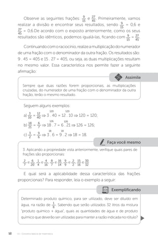 U1 - Conceitos básicos de matemática
12
Observe as seguintes frações: 9
15
e 27
45
. Primeiramente, vamos
realizar a divisão e encontrar seus resultados, sendo 9
15
= 0,6 e
27
45
= 0,6.De acordo com o exposto anteriormente, como os seus
resultados são idênticos, podemos igualá-las, ficando com 9
15
= 27
45
.
Continuandocomoraciocínio,realizeamultiplicaçãodonumerador
de uma fração com o denominador da outra fração. Os resultados são:
9 . 45 = 405 e 15 . 27 = 405, ou seja, as duas multiplicações resultam
no mesmo valor. Essa característica nos permite fazer a seguinte
afirmação:
Assimile
Sempre que duas razões forem proporcionais, as multiplicações
cruzadas, do numerador de uma fração com o denominador da outra
fração, terão o mesmo resultado.
Seguem alguns exemplos:
a)
3
10
=
12
40
⇒ 3 . 40 = 12 . 10 ⇒ 120 = 120;
b)
18
21
=
6
7
⇒ 18 . 7 = 6 . 21 ⇒ 126 = 126;
c) 3
2
= 9
6
⇒ 3 . 6 = 9 . 2 ⇒ 18 = 18.
Faça você mesmo
3. Aplicando a propriedade vista anteriormente, verifique quais pares de
frações são proporcionais:
2
7
e 6
20
, 1
4
e 4
16
, 8
7
e 16
14
, 9
9
e 2
2
, 15
16
e 30
32
E qual será a aplicabilidade dessa característica das frações
proporcionais? Para responder, leia o exemplo a seguir:
Exemplificando
Determinado produto químico, para ser utilizado, deve ser diluído em
água, na razão de
1
8
. Sabendo que serão utilizados 32 litros da mistura
“produto químico + água”, quais as quantidades de água e de produto
químico que deverão ser utilizadas para manter a razão indicada no rótulo?
120 120
126 126
18 18
 