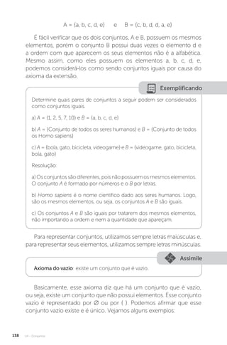 U4 - Conjuntos
138
A = {a, b, c, d, e} e B = {c, b, d, d, a, e}
É fácil verificar que os dois conjuntos, A e B, possuem os mesmos
elementos, porém o conjunto B possui duas vezes o elemento d e
a ordem com que aparecem os seus elementos não é a alfabética.
Mesmo assim, como eles possuem os elementos a, b, c, d, e,
podemos considerá-los como sendo conjuntos iguais por causa do
axioma da extensão.
Exemplificando
Determine quais pares de conjuntos a seguir podem ser considerados
como conjuntos iguais.
a) A = {1, 2, 5, 7, 10} e B = {a, b, c, d, e}
b) A = {Conjunto de todos os seres humanos} e B = {Conjunto de todos
os Homo sapiens}
c) A = {bola, gato, bicicleta, videogame} e B = {videogame, gato, bicicleta,
bola, gato}
Resolução:
a) Os conjuntos são diferentes, pois não possuem os mesmos elementos.
O conjunto A é formado por números e o B por letras.
b) Homo sapiens é o nome científico dado aos seres humanos. Logo,
são os mesmos elementos, ou seja, os conjuntos A e B são iguais.
c) Os conjuntos A e B são iguais por tratarem dos mesmos elementos,
não importando a ordem e nem a quantidade que apareçam.
Para representar conjuntos, utilizamos sempre letras maiúsculas e,
para representar seus elementos, utilizamos sempre letras minúsculas.
Assimile
Axioma do vazio: existe um conjunto que é vazio.
Basicamente, esse axioma diz que há um conjunto que é vazio,
ou seja, existe um conjunto que não possui elementos. Esse conjunto
vazio é representado por ∅ ou por { }. Podemos afirmar que esse
conjunto vazio existe e é único. Vejamos alguns exemplos:
 