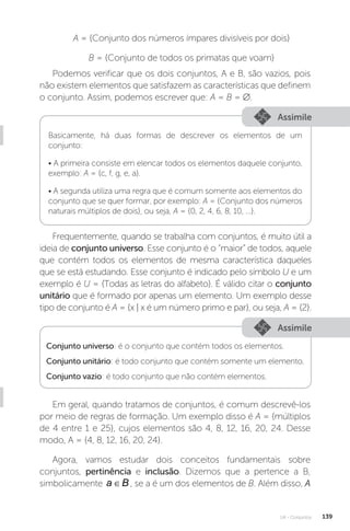 U4 - Conjuntos 139
A = {Conjunto dos números ímpares divisíveis por dois}
B = {Conjunto de todos os primatas que voam}
Podemos verificar que os dois conjuntos, A e B, são vazios, pois
não existem elementos que satisfazem as características que definem
o conjunto. Assim, podemos escrever que: A = B = ∅.
Assimile
Assimile
Basicamente, há duas formas de descrever os elementos de um
conjunto:
• A primeira consiste em elencar todos os elementos daquele conjunto,
exemplo: A = {c, f, g, e, a}.
• A segunda utiliza uma regra que é comum somente aos elementos do
conjunto que se quer formar, por exemplo: A = {Conjunto dos números
naturais múltiplos de dois}, ou seja, A = {0, 2, 4, 6, 8, 10, ...}.
Frequentemente, quando se trabalha com conjuntos, é muito útil a
ideia de conjunto universo. Esse conjunto é o “maior” de todos, aquele
que contém todos os elementos de mesma característica daqueles
que se está estudando. Esse conjunto é indicado pelo símbolo U e um
exemplo é U = {Todas as letras do alfabeto}. É válido citar o conjunto
unitário que é formado por apenas um elemento. Um exemplo desse
tipo de conjunto é A = {x | x é um número primo e par}, ou seja, A = {2}.
Conjunto universo: é o conjunto que contém todos os elementos.
Conjunto unitário: é todo conjunto que contém somente um elemento.
Conjunto vazio: é todo conjunto que não contém elementos.
Em geral, quando tratamos de conjuntos, é comum descrevê-los
por meio de regras de formação. Um exemplo disso é A = {múltiplos
de 4 entre 1 e 25}, cujos elementos são 4, 8, 12, 16, 20, 24. Desse
modo, A = {4, 8, 12, 16, 20, 24}.
Agora, vamos estudar dois conceitos fundamentais sobre
conjuntos, pertinência e inclusão. Dizemos que a pertence a B,
simbolicamente a B
∈ , se a é um dos elementos de B. Além disso, A
 