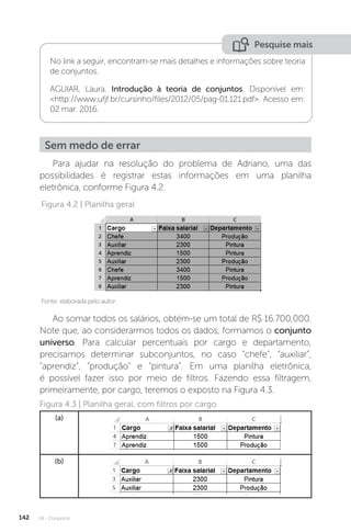 U4 - Conjuntos
142
Pesquise mais
No link a seguir, encontram-se mais detalhes e informações sobre teoria
de conjuntos.
AGUIAR, Laura. Introdução à teoria de conjuntos. Disponível em:
http://www.ufjf.br/cursinho/files/2012/05/pag-01.121.pdf. Acesso em:
02 mar. 2016.
Sem medo de errar
Para ajudar na resolução do problema de Adriano, uma das
possibilidades é registrar estas informações em uma planilha
eletrônica, conforme Figura 4.2.
Fonte: elaborada pelo autor.
Figura 4.2 | Planilha geral
Ao somar todos os salários, obtém-se um total de R$ 16.700,000.
Note que, ao considerarmos todos os dados, formamos o conjunto
universo. Para calcular percentuais por cargo e departamento,
precisamos determinar subconjuntos, no caso “chefe”, “auxiliar”,
“aprendiz”, “produção” e “pintura”. Em uma planilha eletrônica,
é possível fazer isso por meio de filtros. Fazendo essa filtragem,
primeiramente, por cargo, teremos o exposto na Figura 4.3.
Figura 4.3 | Planilha geral, com filtros por cargo
(a)
(b)
 