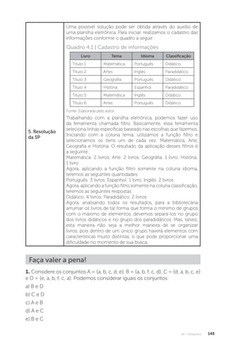 U4 - Conjuntos 145
5. Resolução
da SP
Uma possível solução pode ser obtida através do auxílio de
uma planilha eletrônica. Para iniciar, realizamos o cadastro das
informações conforme o quadro a seguir:
Livro Tema Idioma Classificação
Título 1 Matemática Português Didático
Título 2 Artes Inglês Paradidático
Título 3 Geografia Português Didático
Título 4 História Espanhol Paradidático
Título 5 Matemática Inglês Didático
Título 6 Artes Português Didático
Trabalhando com a planilha eletrônica, podemos fazer uso
da ferramenta chamada filtro. Basicamente, essa ferramenta
seleciona linhas específicas baseado nas escolhas que fazemos.
Iniciando com a coluna tema, utilizamos a função filtro e
selecionamos os itens um de cada vez: Matemática, Arte,
Geografia e História. O resultado da aplicação desses filtros é
a seguinte:
Matemática: 2 livros; Arte: 2 livros; Geografia: 1 livro; História:
1 livro
Agora, aplicando a função filtro somente na coluna idioma,
teremos as seguintes quantidades:
Português: 3 livros; Espanhol: 1 livro; Inglês: 2 livros
Agora, aplicando a função filtro somente na coluna classificação,
teremos as seguintes respostas:
Didático: 4 livros; Paradidático: 2 livros
Agora, analisando todos os resultados, para a bibliotecária
arrumar os livros de tal forma que forma o mínimo de grupos
com o máximo de elementos, devemos separá-los no grupo
dos livros didáticos e no grupo dos paradidáticos. Mas, talvez,
esta maneira não seja a melhor maneira de se organizar
livros, pois dentro de um único grupo haverá elementos com
características muito distintas, o que pode proporcionar uma
dificuldade no momento de sua busca.
Faça valer a pena!
1. Considere os conjuntos A = {a, b, c, d, e}, B = {a, b, f, c, d}, C = {d, a, b, c, e}
e D = {e, a, b, f, c, a}. Podemos considerar iguais os conjuntos:
a) B e D
b) C e D
c) A e B
d) A e C
e) B e C
Fonte: Elaborada pelo autor.
Quadro 4.1 | Cadastro de informações
 
