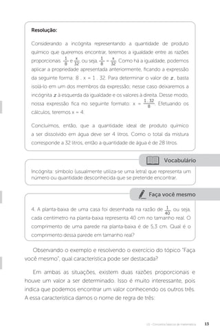 U1 - Conceitos básicos de matemática 13
Faça você mesmo
Resolução:
Considerando a incógnita representando a quantidade de produto
químico que queremos encontrar, teremos a igualdade entre as razões
proporcionais
1
8
e
x
32
, ou seja,
1
8
=
x
32
. Como há a igualdade, podemos
aplicar a propriedade apresentada anteriormente, ficando a expressão
da seguinte forma: 8 . x = 1 . 32. Para determinar o valor de , basta
isolá-lo em um dos membros da expressão; nesse caso deixaremos a
incógnita à esquerda da igualdade e os valores à direita. Desse modo,
nossa expressão fica no seguinte formato: x =
1 . 32
8
. Efetuando os
cálculos, teremos x = 4.
Concluímos, então, que a quantidade ideal de produto químico
a ser dissolvido em água deve ser 4 litros. Como o total da mistura
corresponde a 32 litros, então a quantidade de água é de 28 litros.
Vocabulário
Incógnita: símbolo (usualmente utiliza-se uma letra) que representa um
número ou quantidade desconhecida que se pretende encontrar.
4. A planta-baixa de uma casa foi desenhada na razão de 1
40
, ou seja,
cada centímetro na planta-baixa representa 40 cm no tamanho real. O
comprimento de uma parede na planta-baixa é de 5,3 cm. Qual é o
comprimento dessa parede em tamanho real?
Observando o exemplo e resolvendo o exercício do tópico “Faça
você mesmo”, qual característica pode ser destacada?
Em ambas as situações, existem duas razões proporcionais e
houve um valor a ser determinado. Isso é muito interessante, pois
indica que podemos encontrar um valor conhecendo os outros três.
A essa característica damos o nome de regra de três:
 