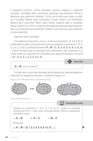 U4 - Conjuntos
148
é bastante comum. Como exemplo, vamos imaginar a seguinte
situação: considere dois conjuntos, {pessoas que praticam tênis} e
{pessoas que praticam futebol}. Como você acha que seria a união
(ou reunião) desses dois conjuntos? Quais seriam os elementos
desses dois conjuntos? Bem, não é difícil imaginar que o resultado
dessa união é um único conjunto formado por pessoas que praticam
tênis, por pessoas que praticam futebol e por pessoas que praticam
os dois esportes.
Vejamos outro exemplo:
ConsidereoconjuntoA={a,b,c,d,e}eoconjuntoB={1,2,3,4,5}.A
uniãoentreosdoisconjuntostemcomoresultadooconjunto{1,2,3,4,
5, a, b, c, d, e}, ou simbolicamente A B a b c d e
   
1 2 3 4 5
, , , , , , , , ,
. É bom lembrar que as posições dos elementos não importam e a
união entre os conjuntos A e B poderia ser descrita também como A
∪ B = {1, d, 2, c, 3, a, b, 4, e, 5}.
Assimile
A B
∪ : lê-se “A união B”.
A união dos conjuntos efetuada acima pode ser representada por
meio de um diagrama de Venn, conforme Figura 4.7.
Fonte: Elaborada pelo autor.
Figura 4.7 | Reunião dos conjuntos A e B
A B A∪B
união =
1
2
3
4
5
1
2
3
4
5
a b
e
d
c
a b
e
d
c
Exemplificando
Observe os conjuntos A = {0, 1, 2, 3, 4, 5}, B = {todos os números
divisíveis por 2} e C = {tatu, leão, tartaruga, búfalo}. Efetue as operações
indicadas a seguir:
a) A B
∪ b) A C
∪ c) B C
∪
Resolução:
a) A B
   
0 1 2 3 4 5 6 8 10 12
, , , , , , , , , , 
 