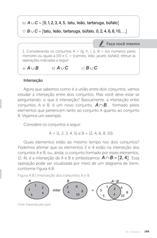 U4 - Conjuntos 149
b) A C
   
0 1 2 3 4 5
, , , , , , tatu, leão, tartaruga, búfalo
c) B C
   
tatu, leão, tartaruga, búfalo, 0 2 4 6 8 10
, , , , , ,
Faça você mesmo
1. Considerando os conjuntos A = {g, h, i, j}, B = {os números pares
menores ou iguais a 10} e C = {camelo, leão, jacaré, búfalo}, efetue as
operações indicadas a seguir:
a) A B
∪ b) A C
∪ c) B C
∪
Interseção
Agora que sabemos como é a união entre dois conjuntos, vamos
estudar a interseção entre dois conjuntos. Mas você deve estar se
perguntando: o que é interseção? Basicamente, a interseção entre
conjuntos, A e B, é um novo conjunto, A B
∩ , formado pelos
elementos que pertencem tanto ao conjunto A quanto ao conjunto
B. Vejamos um exemplo.
Considere os conjuntos a seguir:
A = {1, 2, 3, 4, 5} e B = {2, 4, 6, 8, 10}.
Quais elementos estão ao mesmo tempo nos dois conjuntos?
Podemos afirmar que os elementos 2 e 4 estão na interseção dos
conjuntos A e B, ou, ainda, o conjunto formado por esses elementos,
{2, 4}, é a interseção de A e B e simbolizamos A B
   
2, 4 . Essa
operação pode ser visualizada por meio de um diagrama de Venn,
conforme Figura 4.8.
Fonte: Elaborada pelo autor.
Figura 4.8 | Interseção dos conjuntos A e B
A∩B
A
inter =
B
1
2
3
4
5
2
4
6
8
10
2
1
3
5 4
6
8
10
 