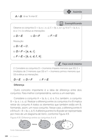U4 - Conjuntos
150
Assimile
A B
∩ : lê-se “A inter B”.
Exemplificando
Observe os conjuntos D = {a, e, i, o, u}, E = {b, c, d, f, g, h} e F = {a, b, c,
d, e, f, h, i} e efetue as interseções:
a) D E
∩ b) D F
∩ c) F E
∩
Resolução:
a) D E
   ;
b) D F a e i
   
, , ;
c) F E b c d f h
   
, , ,
, .
Faça você mesmo
2. Considere os conjuntos D = {números ímpares menores que 10}, E =
{múltiplos de 3 menores que 10} e F = {números primos menores que
10} e efetue as interseções:
D E
∩ b) D F
∩ c) F E
∩
Diferença
Outro conceito importante é a ideia de diferença entre dois
conjuntos. Para melhor compreendê-la, vamos a um exemplo.
Considere o conjunto A = {a, b, c, d, e, f} e, também, o conjunto
B = {a, e, i, o, u}. Realizar a diferença entre os conjuntos A e B implica
retirar do conjunto A todos os elementos que também estão em B,
formando, assim, um novo conjunto. Nesse caso, a diferença entre A
e B fica A – B = {b, c, d, f}. A diferença entre A e B pode ser representada
por meio de um diagrama de Venn, conforme Figura 4.9.
Fonte: Elaborada pelo autor.
Figura 4.9 | Diferença entre os conjuntos A e B
A B A-B
menos =
b
d
c
f
a
e
i
u
o
a
e
o
u
i
b
a
e
d
c
f
 
