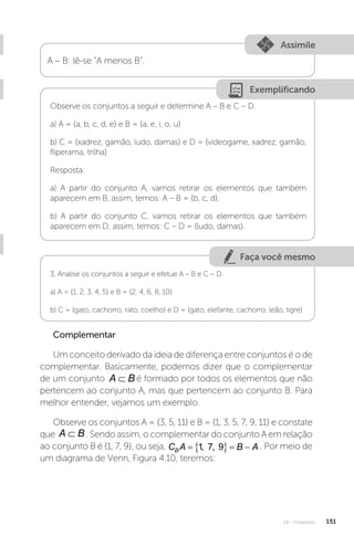 U4 - Conjuntos 151
Assimile
A – B: lê-se “A menos B”.
Exemplificando
Observe os conjuntos a seguir e determine A – B e C – D.
a) A = {a, b, c, d, e} e B = {a, e, i, o, u}
b) C = {xadrez, gamão, ludo, damas} e D = {videogame, xadrez, gamão,
fliperama, trilha}
Resposta:
a) A partir do conjunto A, vamos retirar os elementos que também
aparecem em B, assim, temos: A – B = {b, c, d}.
b) A partir do conjunto C, vamos retirar os elementos que também
aparecem em D; assim, temos: C – D = {ludo, damas}.
Faça você mesmo
3. Analise os conjuntos a seguir e efetue A – B e C – D.
a) A = {1, 2, 3, 4, 5} e B = {2, 4, 6, 8, 10}
b) C = {gato, cachorro, rato, coelho} e D = {gato, elefante, cachorro, leão, tigre}
Complementar
Um conceito derivado da ideia de diferença entre conjuntos é o de
complementar. Basicamente, podemos dizer que o complementar
de um conjunto A B
⊂ é formado por todos os elementos que não
pertencem ao conjunto A, mas que pertencem ao conjunto B. Para
melhor entender, vejamos um exemplo.
Observe os conjuntos A = {3, 5, 11} e B = {1, 3, 5, 7, 9, 11} e constate
que A B
⊂ . Sendo assim, o complementar do conjunto A em relação
ao conjunto B é {1, 7, 9}, ou seja, C A B A
B    
1 7
, , 9 . Por meio de
um diagrama de Venn, Figura 4.10, teremos:
 