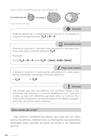 U4 - Conjuntos
152
Fonte: Elaborado pelo autor.
Figura 4.10 | Complementar de A em relação a B
A B CB
A
O complementar de em relação a =
3 11
11
3 5
7
1
9
7
1
9
5 11
3 5
Assimile
Podemos determinar o complementar do conjunto A em relação ao
conjunto B da seguinte forma: C A B A
B   .
Exemplificando
Observe os conjuntos A = {bicicleta, moto, triciclo} e B = {bicicleta, carro,
moto, avião, barco, triciclo} e determine C A
B .
Resolução:
Como C A B A
B   , então C A
B   
carro, avião, barco .
Faça você mesmo
4. Analise os conjuntos A = {pato, pombo, pernilongo} e B = {pato, águia,
pombo, dromedário, pernilongo, minhoca} e determine:
a) C A
B
		 b) C B
B
Atenção
Vale lembrar que, para fins didáticos, nos exemplos citados e nos
enunciados dos exercícios, é costume trabalharmos com conjuntos
simples, ou seja, com elementos que sejam letras ou números. Mas,
como foi dito inicialmente, um conjunto pode ser formado por quaisquer
elementos, até mesmo outros conjuntos.
Sem medo de errar!
Para resolver o problema de Adriano que você tem em mãos,
vamos, inicialmente, trabalhar com as informações que possuímos,
informadas pelos gerentes da seção de pintura e de tratamento
químico.
 