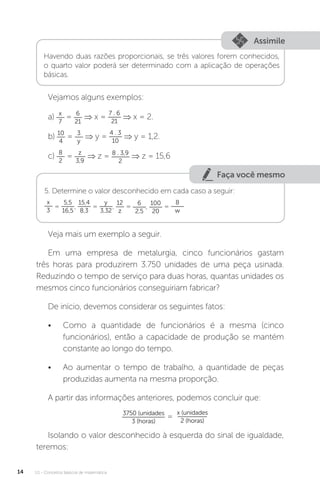 U1 - Conceitos básicos de matemática
14
Assimile
Havendo duas razões proporcionais, se três valores forem conhecidos,
o quarto valor poderá ser determinado com a aplicação de operações
básicas.
Vejamos alguns exemplos:
a) x
7
= 6
21
⇒ x =
7 . 6
21
⇒ x = 2.
b) 10
4
= 3
y
⇒ y =
4 . 3
10
⇒ y = 1,2.
c) 8
2
= z
3,9
⇒ z = 8 . 3,9
2
⇒ z = 15,6
Faça você mesmo
5. Determine o valor desconhecido em cada caso a seguir:
x
3
=
5,5
16,5
,
15,4
8,3
=
y
3,32
,
12
z
= 6
2,5
, 100
20
=
8
w
Veja mais um exemplo a seguir.
Em uma empresa de metalurgia, cinco funcionários gastam
três horas para produzirem 3.750 unidades de uma peça usinada.
Reduzindo o tempo de serviço para duas horas, quantas unidades os
mesmos cinco funcionários conseguiriam fabricar?
De início, devemos considerar os seguintes fatos:
• Como a quantidade de funcionários é a mesma (cinco
funcionários), então a capacidade de produção se mantém
constante ao longo do tempo.
• Ao aumentar o tempo de trabalho, a quantidade de peças
produzidas aumenta na mesma proporção.
A partir das informações anteriores, podemos concluir que:
3750 (unidades
3 (horas)
=
x (unidades
2 (horas)
Isolando o valor desconhecido à esquerda do sinal de igualdade,
teremos:
 