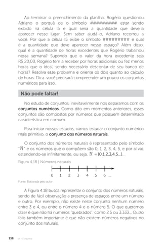 U4 - Conjuntos
158
No estudo de conjuntos, inevitavelmente nos deparamos com os
conjuntos numéricos. Como dito em momentos anteriores, esses
conjuntos são compostos por números que possuem determinada
característica em comum.
Para iniciar nossos estudos, vamos estudar o conjunto numérico
mais primitivo, o conjunto dos números naturais.
O conjunto dos números naturais é representado pelo símbolo
“” e os números que o compõem são 0, 1, 2, 3, 4, 5, e por aí vai,
estendendo-se infinitamente, ou seja,  = {0,1,2,3,4,5...}. .
Ao terminar o preenchimento da planilha, Rogério questionou
Adriano o porquê de o símbolo ######### estar sendo
exibido na célula I5 e qual seria a quantidade que deveria
aparecer nesse lugar. Sem saber ajudá-lo, Adriano recorreu a
você. Por que a célula I5 exibe o símbolo ######### e qual
é a quantidade que deve aparecer nesse espaço? Além disso,
qual é a quantidade de horas excedentes que Rogério trabalhou
nessa semana? Supondo que o valor da hora excedente seja
R$ 20,00, Rogério tem a receber por horas adicionais ou fez menos
horas que o ideal, sendo necessário descontar de seu banco de
horas? Resolva esse problema e oriente os dois quanto ao cálculo
de horas. Dica: você precisará compreender um pouco os conjuntos
numéricos para isso.
Não pode faltar!
Fonte: Elaborada pelo autor.
Figura 4.18 | Números naturais
0 1 2 3 4 5 6 ...
A Figura 4.18 busca representar o conjunto dos números naturais,
sendo de fácil observação a presença de espaços entre um número
e outro. Por exemplo, não existe neste conjunto nenhum número
entre 3 e 4, ou entre o número 4 e o número 5. O que queremos
dizer é que não há números “quebrados”, como 2,5 ou 3,333... Outro
fato também importante é que não existem números negativos no
conjunto dos naturais.
 
