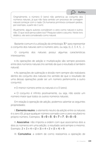 U4 - Conjuntos 159
Reflita
Originalmente, o número 0 (zero) não pertencia ao conjunto dos
números naturais, já que não fazia sentido um processo de contagem
natural começar com o nada. Os humanos primitivos contavam pedras,
por exemplo, a partir do 1 (um).
Atualmente, alguns autores consideram o zero como natural e outros
não. O que você pensa sobre isso? Pesquise sobre o assunto. Neste livro
didático, ele será considerado como natural.
Bastante comum é a utilização da simbologia * para representar
o conjunto dos naturais sem o número zero, ou seja, {1, 2, 3, 4, 5, ...}.
O conjunto dos naturais possui algumas características
interessantes:
• As operações de adição e multiplicação são sempre possíveis
entre dois números naturais (no sentido de que o resultado é também
natural).
• As operações de subtração e divisão nem sempre são realizáveis
dentro do conjunto dos naturais (no sentido de que o resultado de
uma dessas operações pode ser um número pertencente a outro
conjunto).
• O menor número entre os naturais é o 0 (zero).
• O conjunto é infinito positivamente, ou seja, não existe um
número maior que todos os outros números naturais.
Em relação à operação de adição, podemos salientar as seguintes
propriedades:
I. Elemento neutro: o elemento neutro da adição entre os naturais
é o zero (0), já que qualquer número somado com o zero resultará no
próprio número. Exemplos: 5 0 5
  ; 0 7 7
  ; 0 0 0
  .
II. Associativa: não importa a ordem com que associamos dois a
dois os números em uma adição; o resultado será sempre o mesmo.
Exemplo: 2 + 3 + 4 = (2 + 3) + 4 = 2 + (3 + 4) = 9.
III. Comutativa: a ordem de como realizamos a operação de
 