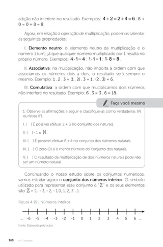 U4 - Conjuntos
160
adição não interfere no resultado. Exemplos: 4 2 2 4 6
    ; 8 +
0 = 0 + 8 = 8.
Agora, em relação à operação de multiplicação, podemos salientar
as seguintes propriedades:
I. Elemento neutro: o elemento neutro da multiplicação é o
número 1 (um), já que qualquer número multiplicado por 1 resulta no
próprio número. Exemplos: 4 1 4
  ; 1 1 1
  ; 1 8 8
  .
II. Associativa: na multiplicação, não importa a ordem com que
associamos os números dois a dois; o resultado será sempre o
mesmo. Exemplo: 1 . 2 . 3 = (1 . 2) . 3 = 1 . (2 . 3) = 6.
III. Comutativa: a ordem com que multiplicamos dois números
não interfere no resultado. Exemplo: 6 . 3 = 3 . 6 = 18.
Faça você mesmo
1. Observe as afirmações a seguir e classifique-as como verdadeiras (V)
ou falsas (F).
I. ( ) É possível efetuar 2 + 3 no conjunto dos naturais.
II. ( ) - 1 ∈ .
III. ( ) É possível efetuar 8 ÷ 4 no conjunto dos números naturais.
IV. ( ) O zero (0) é o menor número do conjunto dos naturais.
V. ( ) O resultado da multiplicação de dois números naturais pode não
ser um número natural.
Continuando o nosso estudo sobre os conjuntos numéricos,
vamos estudar agora o conjunto dos números inteiros. O símbolo
utilizado para representar esse conjunto é “” e os seus elementos
são = {... - 3, - 2, - 1,0, 1, 2, 3 ...}.
Fonte: Elaborada pelo autor.
Figura 4.19 | Números inteiros
0 1
-6
... 2
-5 3
-4 4
-3 5
-2 6
-1 ...
 