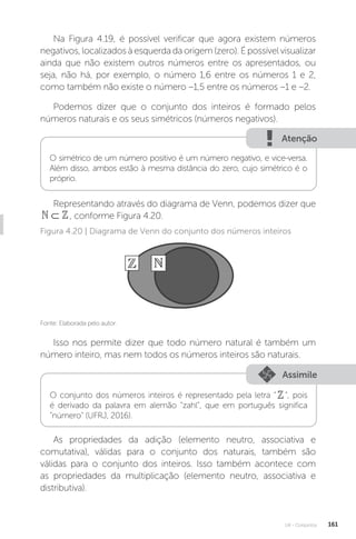 U4 - Conjuntos 161
Na Figura 4.19, é possível verificar que agora existem números
negativos, localizados à esquerda da origem (zero). É possível visualizar
ainda que não existem outros números entre os apresentados, ou
seja, não há, por exemplo, o número 1,6 entre os números 1 e 2,
como também não existe o número –1,5 entre os números –1 e –2.
Podemos dizer que o conjunto dos inteiros é formado pelos
números naturais e os seus simétricos (números negativos).
Atenção
O simétrico de um número positivo é um número negativo, e vice-versa.
Além disso, ambos estão à mesma distância do zero, cujo simétrico é o
próprio.
Representando através do diagrama de Venn, podemos dizer que
⊂
 , conforme Figura 4.20.
Fonte: Elaborada pelo autor.
Figura 4.20 | Diagrama de Venn do conjunto dos números inteiros
Isso nos permite dizer que todo número natural é também um
número inteiro, mas nem todos os números inteiros são naturais.
Assimile
O conjunto dos números inteiros é representado pela letra “”, pois
é derivado da palavra em alemão “zahl”, que em português significa
“número” (UFRJ, 2016).
As propriedades da adição (elemento neutro, associativa e
comutativa), válidas para o conjunto dos naturais, também são
válidas para o conjunto dos inteiros. Isso também acontece com
as propriedades da multiplicação (elemento neutro, associativa e
distributiva).
 
