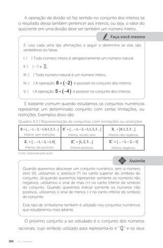 U4 - Conjuntos
162
A operação da divisão só faz sentido no conjunto dos inteiros se
o resultado dessa também pertencer aos inteiros, ou seja, o valor do
quociente em uma divisão deve ser também um número inteiro.
Faça você mesmo
2. Leia cada uma das afirmações a seguir e determine se elas são
verdadeiras ou falsas.
I. ( ) Todo número inteiro é obrigatoriamente um número natural.
II. ( ) - 7 ∈ .
III. ( ) Todo número natural é um número inteiro.
IV. ( ) A operação 8 2
 
  é possível no conjunto dos inteiros.
V. ( ) A operação 5 4
 
  é possível no conjunto dos inteiros.
É bastante comum quando estudamos os conjuntos numéricos
representar um determinado conjunto com certas limitações, ou
restrições. Exemplos disso são:
{ }
1, 2, 1, 0,1, 2, 3
= − − −
  
Inteiros, sem restrições.
{ }
*
1, 2, 1,1, 2, 3
= − − −
  
Inteiros, exceto zero.
{ }
0,1, 2, 3
+ =
 
Inteiros não negativos.
{ }
1, 2, 1, 0
− = − − −
 
Inteiros não positivos.
{ }
*
1, 2, 3
+ =
 
Inteiros positivos.
{ }
*
1, 2, 1
− = − − −
 
Inteiros negativos.
Assimile
Quando queremos descrever um conjunto numérico, sem o número
zero (0), utilizamos o asterisco (*) no canto superior do símbolo do
conjunto. Já quando queremos representar somente os números não
negativos, utilizamos o sinal de mais (+) no canto inferior do símbolo
do conjunto. Quando queremos indicar somente os números não
positivos, utilizamos o sinal de menos (–) no canto inferior do símbolo
do conjunto.
Esse tipo de simbolismo também é utilizado nos conjuntos numéricos
que estudaremos mais adiante.
O próximo conjunto a ser estudado é o conjunto dos números
racionais, cujo símbolo utilizado para representa-lo é “” e os seus
Quadro 4.2 | Representação de conjuntos com limitações ou restrições
Fonte: Elaborada pelo autor.
 