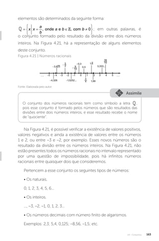 U4 - Conjuntos 163
elementos são determinados da seguinte forma:
 , onde e , com 0
a
x x a b b
b
 
= = ∈ ≠
 
 
 ; em outras palavras, é
o conjunto formado pelo resultado da divisão entre dois números
inteiros. Na Figura 4.21, há a representação de alguns elementos
deste conjunto.
Fonte: Elaborada pelo autor.
Figura 4.21 | Números racionais
Assimile
O conjunto dos números racionais tem como símbolo a letra ,
pois esse conjunto é formado pelos números que são resultados das
divisões entre dois números inteiros, e esse resultado recebe o nome
de “quociente”.
Na Figura 4.21, é possível verificar a existência de valores positivos,
valores negativos e ainda a existência de valores entre os números
1 e 2, ou entre –3 e –2, por exemplo. Esses novos números são o
resultado da divisão entre os números inteiros. Na Figura 4.21, não
estão presentes todos os números racionais no intervalo representado
por uma questão de impossibilidade, pois há infinitos números
racionais entre quaisquer dois que consideremos.
Pertencem a esse conjunto os seguintes tipos de números:
• Os naturais.
0, 1, 2, 3, 4, 5, 6...
• Os inteiros.
..., –3, –2, –1, 0, 1, 2, 3...
• Os números decimais com número finito de algarismos.
Exemplos: 2,3; 5,4, 0,125; –8,56, –1,5; etc.
 