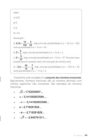 U4 - Conjuntos 165
seguir.
a) 0,12
b) 2
c) 0
d) –3,5
Resolução:
a) 0 12
12
100
3
25
,
= = , logo uma das possibilidades é a = 12 e b = 100;
outra possibilidade é a = 3 e b = 25.
b) 2
2
1
= , logo uma das possibilidades é a = 2 e b = 1.
c) 0
0
27
= , logo uma das possibilidades é a = 0 e b = 27. Para esse caso,
b pode assumir qualquer valor com exceção do número zero.
d)     
3 5
35
10
7
2
, , logo uma das possibilidades é a = –35 e b = 10;
outra possibilidade é a = –7 e b = 2.
O próximo a ser estudado é o conjunto dos números irracionais.
Basicamente, números irracionais são os números decimais com
infinitos algarismos não constantes. São exemplos de números
irracionais:
• 3 1 732050807
= , ...
•   3 141592653589
, ....
•   
 3 141592653589
, ...
• e = 2 718281828
, ...
•   
e 2 718281828
, ...
•   
7 2 645751311
, 
 