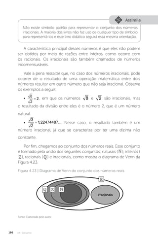 U4 - Conjuntos
166
Assimile
Não existe símbolo padrão para representar o conjunto dos números
irracionais. A maioria dos livros não faz uso de qualquer tipo de símbolo
para representá-los e este livro didático seguirá essa mesma orientação.
A característica principal desses números é que eles não podem
ser obtidos por meio de razões entre inteiros, como ocorre com
os racionais. Os irracionais são também chamados de números
incomensuráveis.
Vale a pena ressaltar que, no caso dos números irracionais, pode
ocorrer de o resultado de uma operação matemática entre dois
números resultar em outro número que não seja irracional. Observe
os exemplos a seguir:
•
8
2
2
= , em que os números 8 e 2 são irracionais, mas
o resultado da divisão entre eles é o número 2, que é um número
natural.
•
3
2
1 22474487
= , ... Nesse caso, o resultado também é um
número irracional, já que se caracteriza por ter uma dízima não
constante.
Por fim, chegamos ao conjunto dos números reais. Esse conjunto
é formado pela união dos seguintes conjuntos: naturais (), inteiros (
), racionais () e irracionais, como mostra o diagrama de Venn da
Figura 4.23.
Fonte: Elaborada pelo autor.
Figura 4.23 | Diagrama de Venn do conjunto dos números reais
 