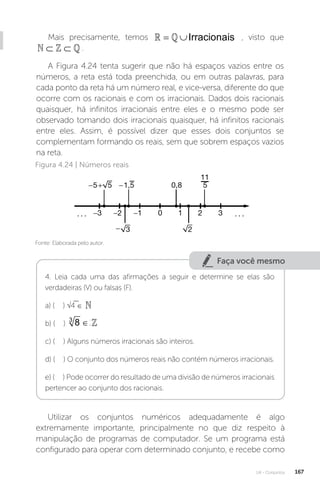 U4 - Conjuntos 167
Mais precisamente, temos Irracionais
= ∪
  , visto que
⊂ ⊂
  .
A Figura 4.24 tenta sugerir que não há espaços vazios entre os
números, a reta está toda preenchida, ou em outras palavras, para
cada ponto da reta há um número real, e vice-versa, diferente do que
ocorre com os racionais e com os irracionais. Dados dois racionais
quaisquer, há infinitos irracionais entre eles e o mesmo pode ser
observado tomando dois irracionais quaisquer, há infinitos racionais
entre eles. Assim, é possível dizer que esses dois conjuntos se
complementam formando os reais, sem que sobrem espaços vazios
na reta.
Fonte: Elaborada pelo autor.
Figura 4.24 | Números reais
Faça você mesmo
4. Leia cada uma das afirmações a seguir e determine se elas são
verdadeiras (V) ou falsas (F).
a) ( ) √4 ∈ 
b) ( ) 8
3
∈

c) ( ) Alguns números irracionais são inteiros.
d) ( ) O conjunto dos números reais não contém números irracionais.
e) ( ) Pode ocorrer do resultado de uma divisão de números irracionais
pertencer ao conjunto dos racionais.
Utilizar os conjuntos numéricos adequadamente é algo
extremamente importante, principalmente no que diz respeito à
manipulação de programas de computador. Se um programa está
configurado para operar com determinado conjunto, e recebe como
 