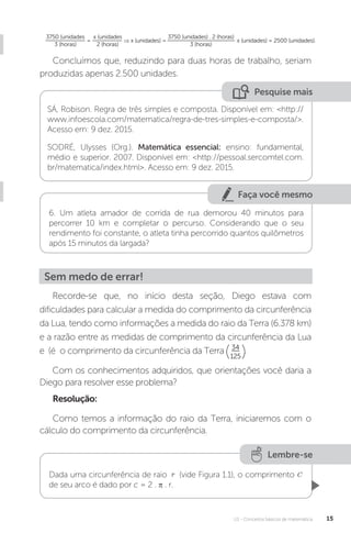 U1 - Conceitos básicos de matemática 15
Faça você mesmo
3750 (unidades
3 (horas)
= ⇒ x (unidades) = x (unidades) = 2500 (unidades).
x (unidades
2 (horas)
3750 (unidades) . 2 (horas)
3 (horas)
Concluímos que, reduzindo para duas horas de trabalho, seriam
produzidas apenas 2.500 unidades.
Pesquise mais
SÁ, Robison. Regra de três simples e composta. Disponível em: <http://
www.infoescola.com/matematica/regra-de-tres-simples-e-composta/>.
Acesso em: 9 dez. 2015.
SODRÉ, Ulysses (Org.). Matemática essencial: ensino: fundamental,
médio e superior. 2007. Disponível em: <http://pessoal.sercomtel.com.
br/matematica/index.html>. Acesso em: 9 dez. 2015.
6. Um atleta amador de corrida de rua demorou 40 minutos para
percorrer 10 km e completar o percurso. Considerando que o seu
rendimento foi constante, o atleta tinha percorrido quantos quilômetros
após 15 minutos da largada?
Sem medo de errar!
125
Recorde-se que, no início desta seção, Diego estava com
dificuldades para calcular a medida do comprimento da circunferência
da Lua, tendo como informações a medida do raio da Terra (6.378 km)
e a razão entre as medidas de comprimento da circunferência da Lua
e (é o comprimento da circunferência da Terra 34
.
Com os conhecimentos adquiridos, que orientações você daria a
Diego para resolver esse problema?
Resolução:
Como temos a informação do raio da Terra, iniciaremos com o
cálculo do comprimento da circunferência.
Lembre-se
Dada uma circunferência de raio (vide Figura 1.1), o comprimento
de seu arco é dado por c = 2 . π . r.
 