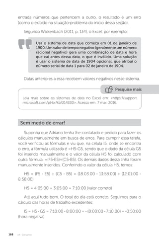 U4 - Conjuntos
168
entrada números que pertencem a outro, o resultado é um erro
(como o exibido na situação-problema do início dessa seção).
Segundo Walkenbach (2011, p. 134), o Excel, por exemplo:
Usa o sistema de data que começa em 01 de janeiro de
1900. Um valor de tempo negativo (geralmente um número
racional negativo) gera uma combinação de data e hora
que cai antes dessa data, o que é inválido. Uma solução
é usar o sistema de data de 1904 opcional, que atribui o
número serial de data 1 para 02 de janeiro de 1904.
Datas anteriores a essa recebem valores negativos nesse sistema.
Pesquise mais
Leia mais sobre os sistemas de data no Excel em: https://support.
microsoft.com/pt-br/kb/214330. Acesso em: 7 mar. 2016.
Suponha que Adriano tenha lhe contatado e pedido para fazer os
cálculos manualmente em busca de erros. Para cumprir essa tarefa,
você verificou as fórmulas e viu que, na célula I5, onde se encontra
o erro, a fórmula utilizada é =H5-G5, sendo que o dado da célula G5
foi inserido manualmente e o valor da célula H5 foi calculado com
outra fórmula, =(F5-E5)+(C5-B5). Os demais dados dessa linha foram
manualmente inseridos. Conferindo o valor da célula H5, temos:
H5 = (F5 - E5) + (C5 - B5) = (18:03:00 - 13:58:00) + (12:01:00 -
8:56:00)
H5 = 4:05:00 + 3:05:00 = 7:10:00 (valor correto)
Até aqui tudo bem. O total do dia está correto. Seguimos para o
cálculo das horas de trabalho excedentes:
I5 = H5 - G5 = 7:10:00 - 8:00:00 = - (8:00:00 - 7:10:00) = -0:50:00
(hora negativa)
Sem medo de errar!
 