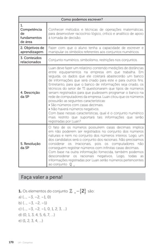 U4 - Conjuntos
170
Como podemos escrever?
1.
Competência
de
fundamentos
de área
Conhecer métodos e técnicas de operações matemáticas,
para desenvolver raciocínio lógico, crítico e analítico de apoio
à tomada de decisão.
2. Objetivos de
aprendizagem
Fazer com que o aluno tenha a capacidade de escrever e
manipular os símbolos referentes aos conjuntos numéricos.
3. Conteúdos
relacionados
Conjunto numérico, simbolismo, restrições nos conjuntos.
4. Descrição
da SP
Luan deve fazer um relatório contendo medições de distâncias
entre equipamentos na empresa em que trabalha. Em
seguida, os dados que ele coletará abastecerão um banco
de informações que será criado para este e para outros fins.
Entretanto, para que o banco de informações seja criado, os
técnicos do setor de TI questionaram que tipos de números
seriam registrados para que pudessem programar o banco na
rede de computadores da empresa. Luan citou que os números
possuirão as seguintes características:
• São números com casas decimais.
• Não haverá números negativos.
Com base nessas características, qual é o conjunto numérico
mais restrito que suportará tais informações que serão
registradas por Luan?
5. Resolução
da SP
O fato de os números possuírem casas decimais implica
em não poderem ser registrados no conjunto dos números
naturais e nem no conjunto dos números inteiros. Logo, um
dos candidatos será o conjunto dos racionais. Não precisamos
considerar os irracionais, pois os computadores não
conseguem registrar números com infinitas casas decimais.
Com base na outra informação fornecida, também podemos
desconsiderar os racionais negativos. Logo, todas as
informações registradas por Luan serão números pertencentes
ao conjunto  +
.
Faça valer a pena!
1. Os elementos do conjunto 
  
2 são:
a) {..., –3, –2, –1, 0}
b) {..., –3, –2, –1}
c) {..., –3, –2, –1, 0, 1, 2, 3, ...}
d) {0, 1, 3, 4, 5, 6, 7, ...}
e) {1, 2, 3, 4, ...}
 